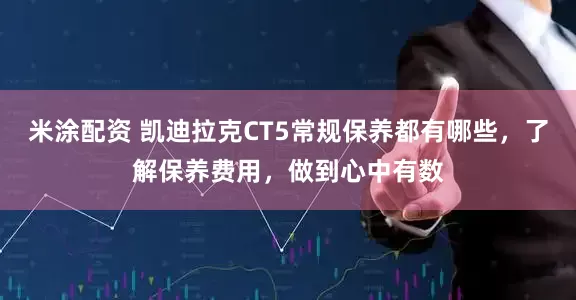 米涂配资 凯迪拉克CT5常规保养都有哪些，了解保养费用，做到心中有数