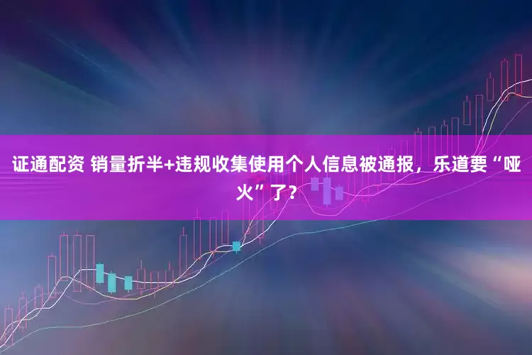 证通配资 销量折半+违规收集使用个人信息被通报，乐道要“哑火”了？