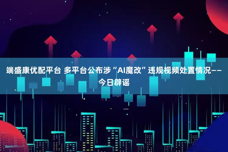 端盛康优配平台 多平台公布涉“AI魔改”违规视频处置情况——今日辟谣