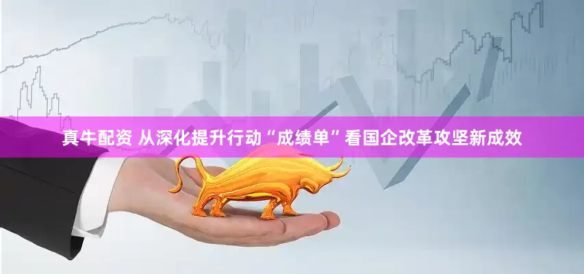 真牛配资 从深化提升行动“成绩单”看国企改革攻坚新成效
