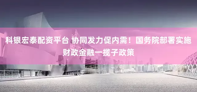 科银宏泰配资平台 协同发力促内需！国务院部署实施财政金融一揽子政策