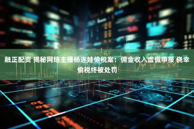融正配资 揭秘网络主播杨遂娃偷税案：佣金收入虚假申报 侥幸偷税终被处罚