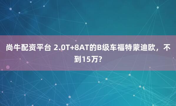 尚牛配资平台 2.0T+8AT的B级车福特蒙迪欧，不到15万?