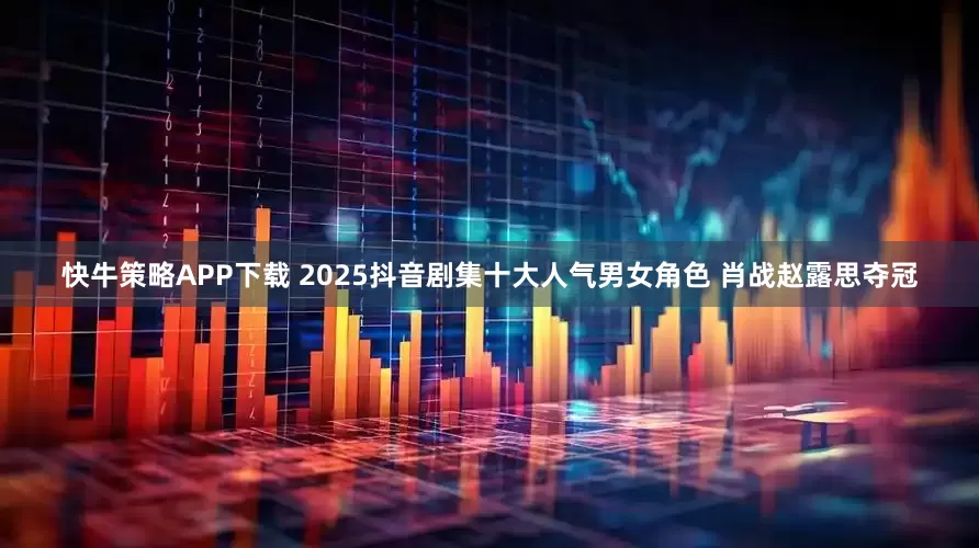 快牛策略APP下载 2025抖音剧集十大人气男女角色 肖战赵露思夺冠