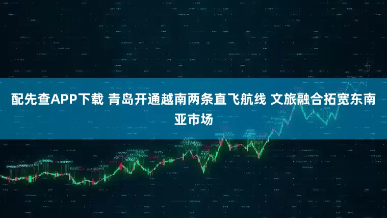配先查APP下载 青岛开通越南两条直飞航线 文旅融合拓宽东南亚市场