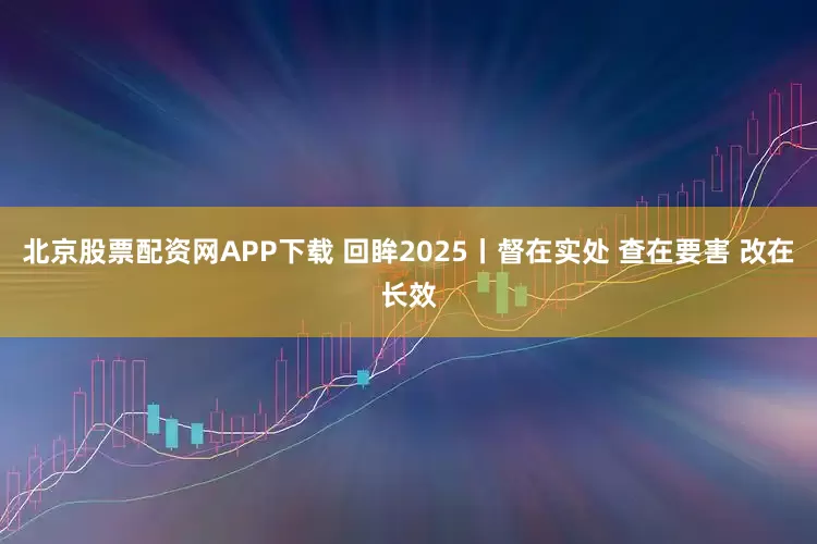 北京股票配资网APP下载 回眸2025丨督在实处 查在要害 改在长效