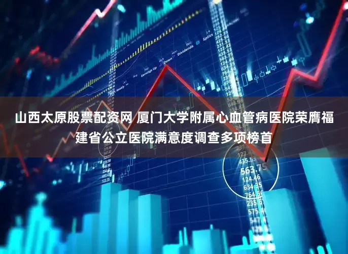 山西太原股票配资网 厦门大学附属心血管病医院荣膺福建省公立医院满意度调查多项榜首