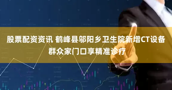 股票配资资讯 鹤峰县邬阳乡卫生院新增CT设备 群众家门口享精准诊疗