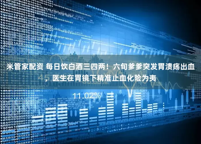 米管家配资 每日饮白酒三四两！六旬爹爹突发胃溃疡出血，医生在胃镜下精准止血化险为夷