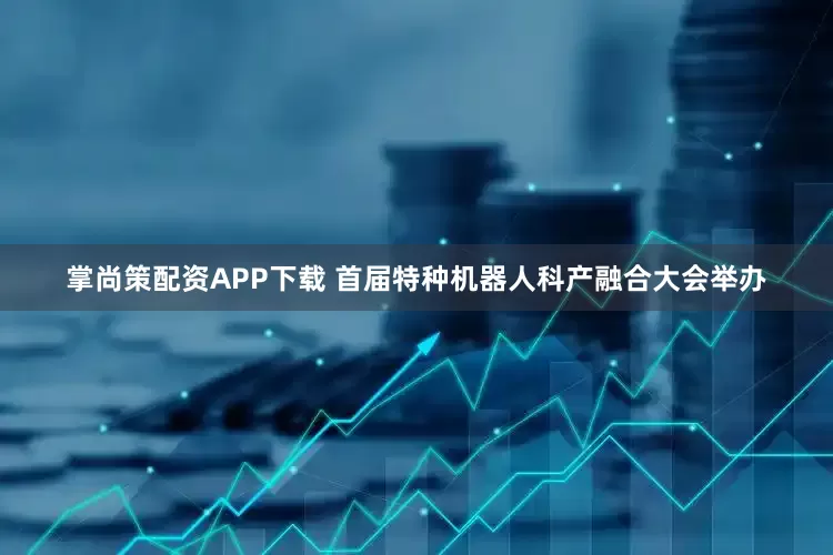 掌尚策配资APP下载 首届特种机器人科产融合大会举办