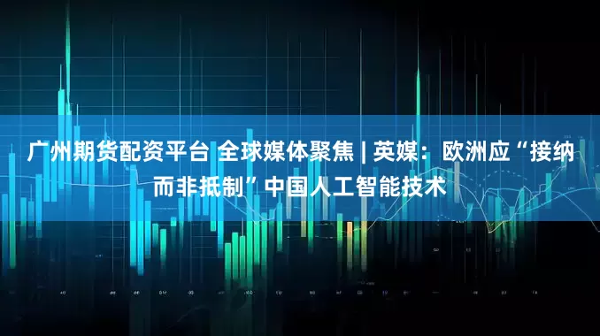 广州期货配资平台 全球媒体聚焦 | 英媒：欧洲应“接纳而非抵制”中国人工智能技术
