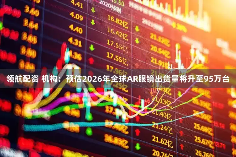 领航配资 机构：预估2026年全球AR眼镜出货量将升至95万台