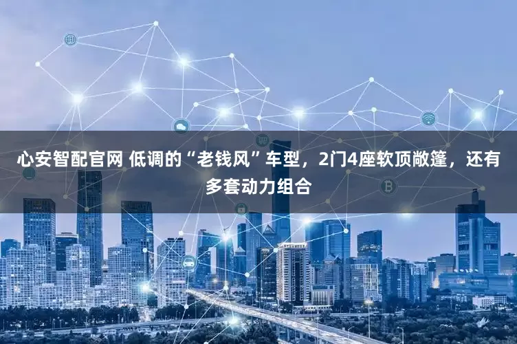 心安智配官网 低调的“老钱风”车型，2门4座软顶敞篷，还有多套动力组合