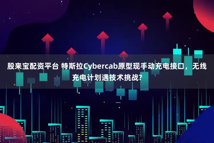 股来宝配资平台 特斯拉Cybercab原型现手动充电接口，无线充电计划遇技术挑战?