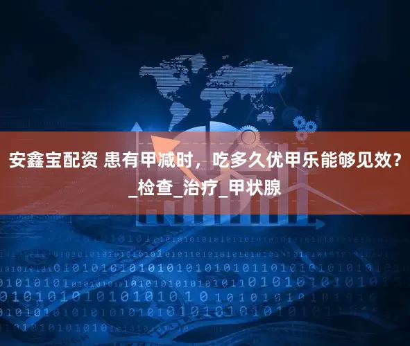 安鑫宝配资 患有甲减时，吃多久优甲乐能够见效？_检查_治疗_甲状腺