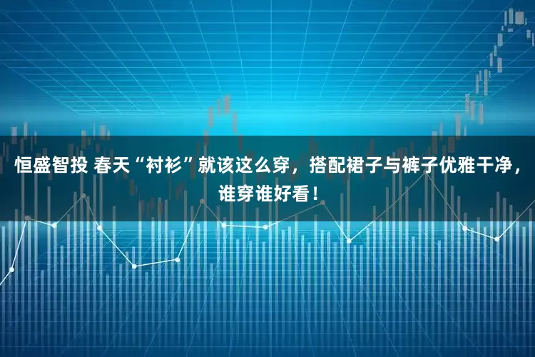 恒盛智投 春天“衬衫”就该这么穿，搭配裙子与裤子优雅干净，谁穿谁好看！