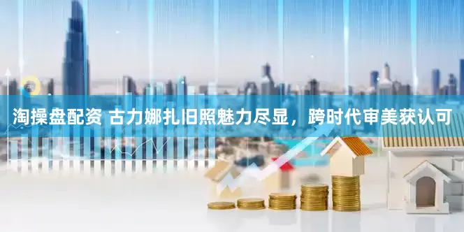 淘操盘配资 古力娜扎旧照魅力尽显，跨时代审美获认可