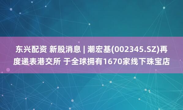 东兴配资 新股消息 | 潮宏基(002345.SZ)再度递表港交所 于全球拥有1670家线下珠宝店