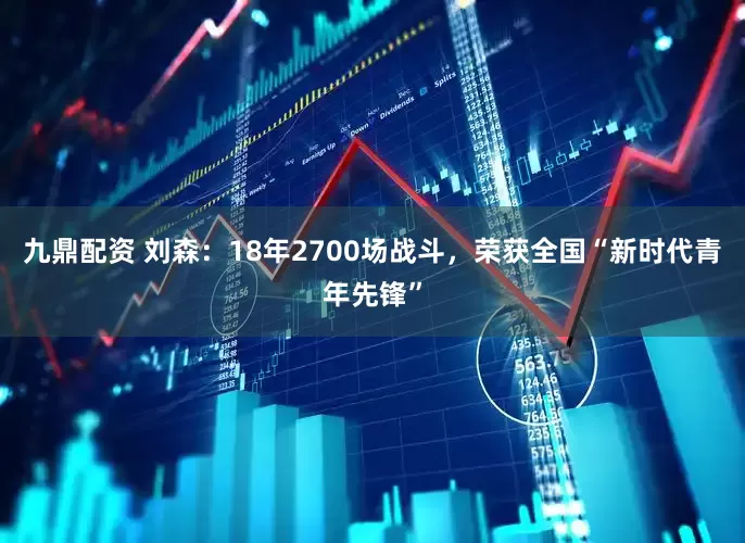 九鼎配资 刘森：18年2700场战斗，荣获全国“新时代青年先锋”