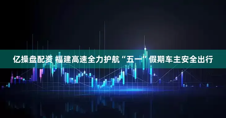 亿操盘配资 福建高速全力护航“五一”假期车主安全出行