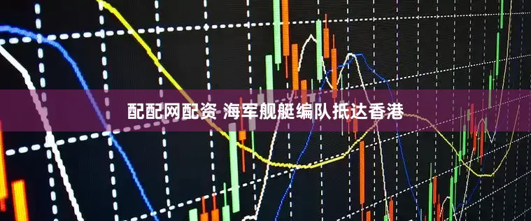 配配网配资 海军舰艇编队抵达香港