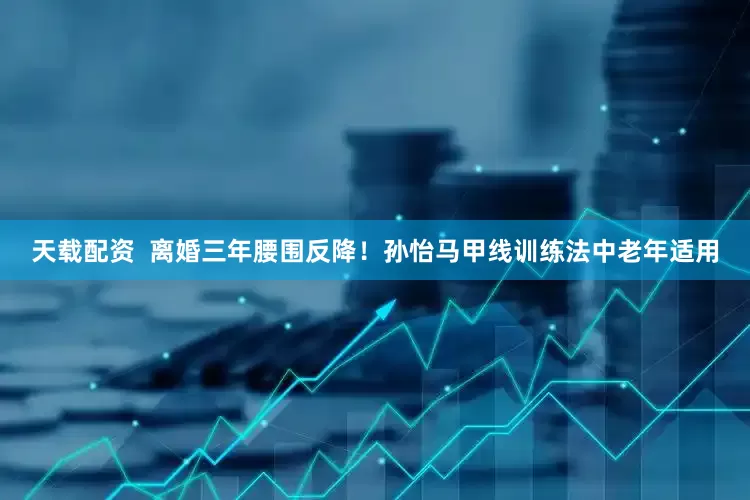 天载配资  离婚三年腰围反降！孙怡马甲线训练法中老年适用