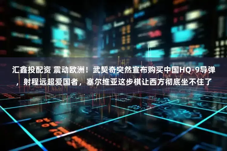 汇鑫投配资 震动欧洲！武契奇突然宣布购买中国HQ-9导弹，射程远超爱国者，塞尔维亚这步棋让西方彻底坐不住了